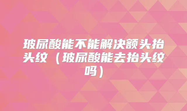 玻尿酸能不能解决额头抬头纹（玻尿酸能去抬头纹吗）