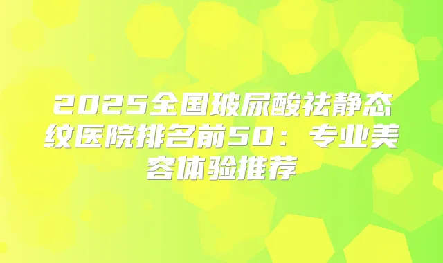 2025全国玻尿酸祛静态纹医院排名前50：专业美容体验推荐