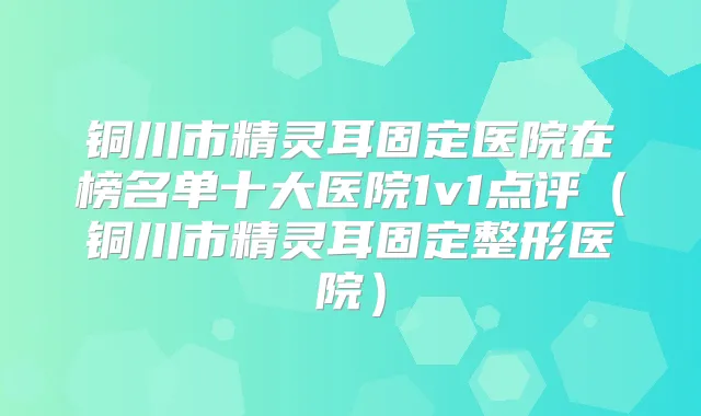 铜川市固定医院在榜名单十大医院1v1点评(铜川市固定整形医院)