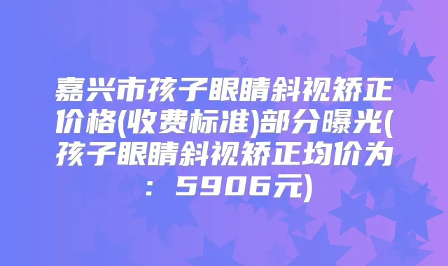 嘉兴市孩子眼睛斜视矫正价格(收费标准)部分曝光(孩子眼睛斜视矫正均价为：5906元)