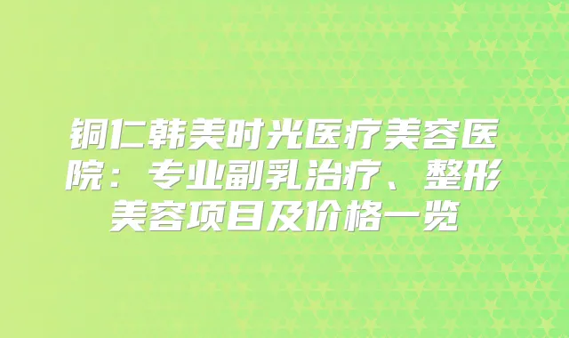铜仁韩美时光医疗美容医院：专业副乳、整形美容项目及价格一览
