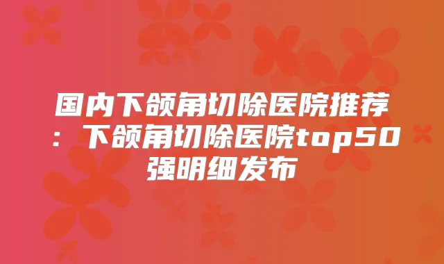 国内下颌角切除医院推荐：下颌角切除医院top50强明细发布