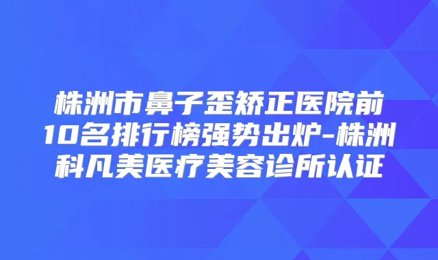株洲市鼻子歪矫正医院前10名排行榜强势出炉-株洲科凡美医疗美容诊所认证