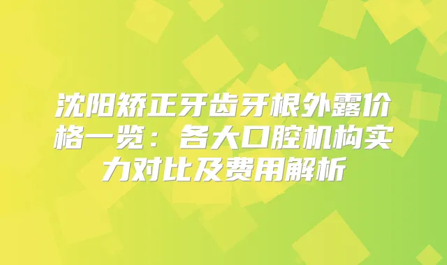 沈阳矫正牙齿牙根外露价格一览：各大口腔机构实力对比及费用解析