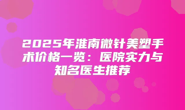 2025年淮南微针美塑手术价格一览:医院实力与知名医生推荐
