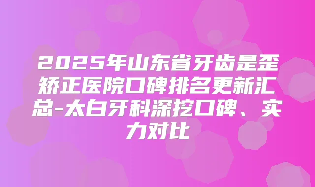 2025年山东省牙齿是歪矫正医院口碑排名更新汇总-太白牙科深挖口碑、实力对比