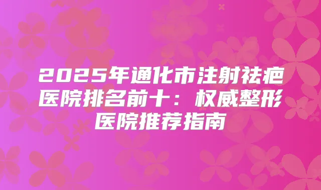 2025年通化市注射祛疤医院排名前十：整形医院推荐指南