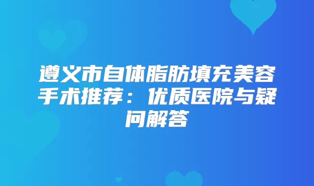 遵义市自体脂肪填充美容手术推荐：优质医院与疑问解答