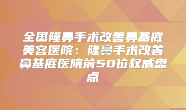 全国隆鼻手术鼻基底美容医院：隆鼻手术鼻基底医院前50位盘点