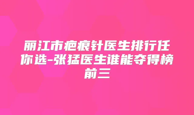 丽江市疤痕针医生排行任你选-张猛医生谁能夺得榜前三