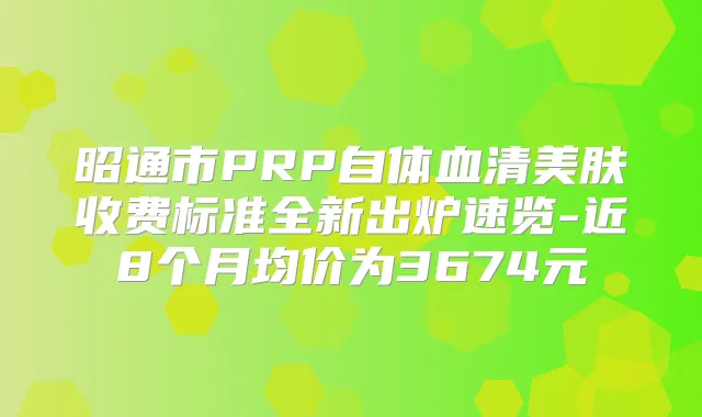 昭通市PRP自体血清美肤收费标准全新出炉速览-近8个月均价为3674元