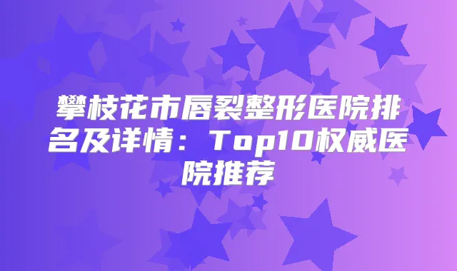 攀枝花市唇裂整形医院排名及详情：Top10医院推荐