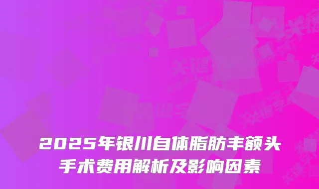 2025年银川自体脂肪丰额头手术费用解析及影响因素