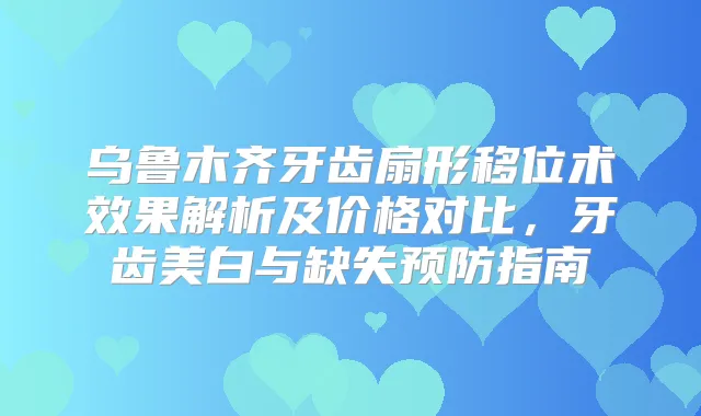 乌鲁木齐牙齿扇形移位术效果解析及价格对比,牙齿美白与缺失预防指南