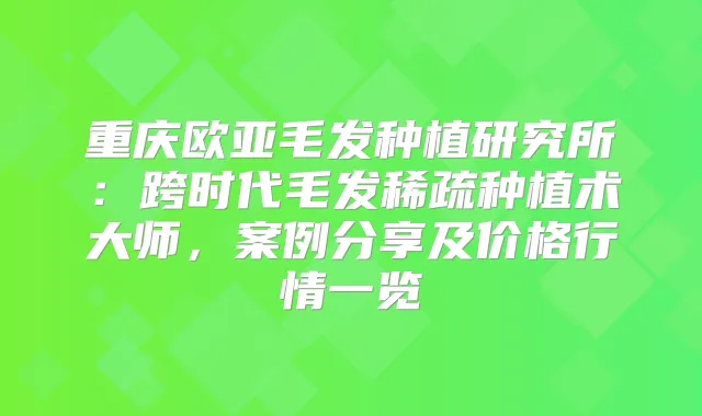 重庆欧亚毛发种植研究所：跨时代毛发稀疏种植术大师，案例分享及价格行情一览
