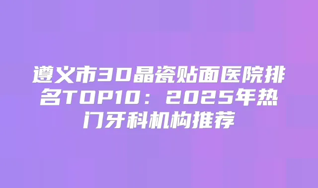 遵义市3D晶瓷贴面医院排名TOP10:2025年热门牙科机构推荐