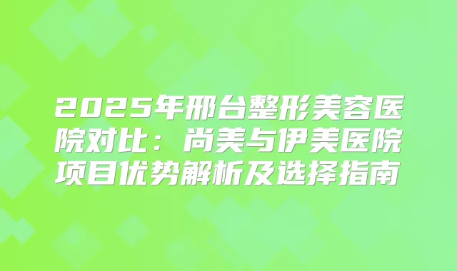 2025年邢台整形美容医院对比：尚美与伊美医院项目优势解析及选择指南
