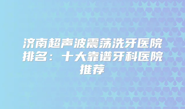 济南超声波震荡洗牙医院排名:十大靠谱牙科医院推荐