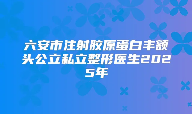 六安市注射胶原蛋白丰额头公立私立整形医生2025年