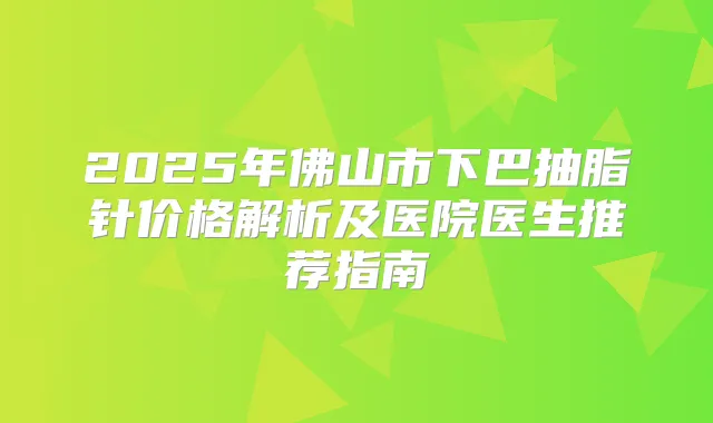 2025年佛山市下巴抽脂针价格解析及医院医生推荐指南