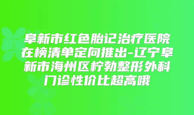 阜新市红色胎记医院在榜清单定向推出-辽宁阜新市海州区柠勃整形外科门诊性价比超高哦