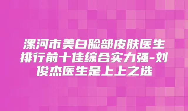 漯河市美白脸部皮肤医生排行前十佳综合实力强-刘俊杰医生是上上之选