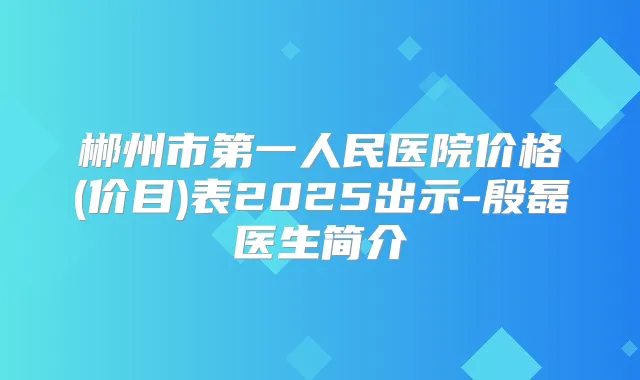 郴州市第一人民医院价格(价目)表2025出示-殷磊医生简介