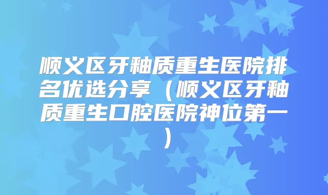 顺义区牙釉质重生医院排名优选分享(顺义区牙釉质重生口腔医院神位第一)