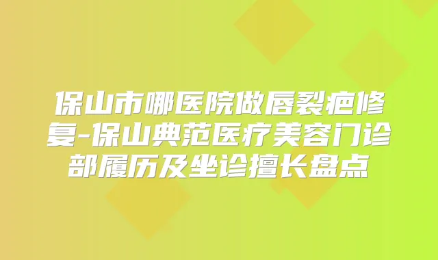 保山市哪医院做唇裂疤修复-保山典范医疗美容门诊部履历及坐诊擅长盘点