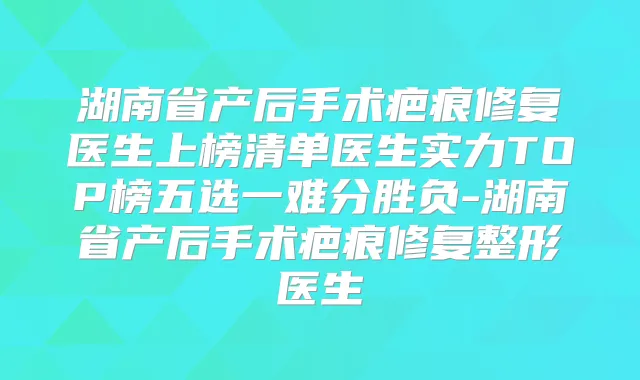 湖南省产后手术疤痕修复医生上榜清单医生实力TOP榜五选一难分胜负-湖南省产后手术疤痕修复整形医生