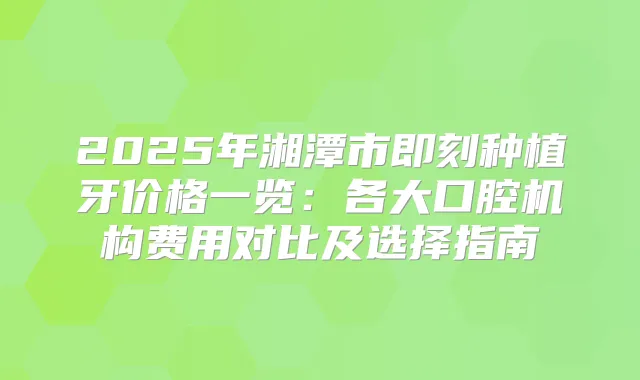 2025年湘潭市种植牙价格一览:各大口腔机构费用对比及选择指南