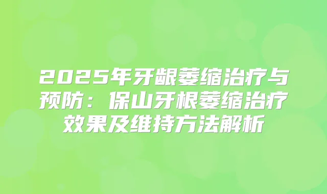 2025年牙龈萎缩与预防:保山牙根萎缩效果及维持方法解析