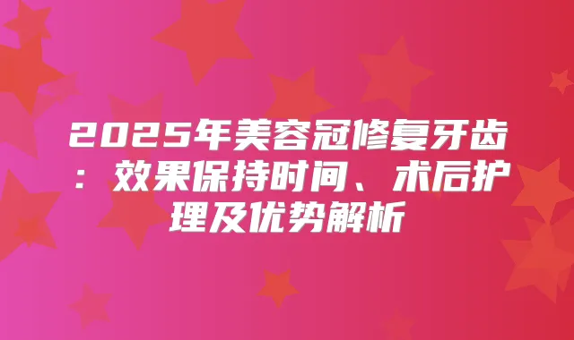 2025年美容冠修复牙齿：效果保持时间、术后护理及优势解析