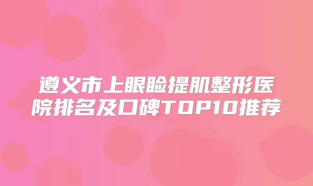 遵义市上眼睑提肌整形医院排名及口碑TOP10推荐