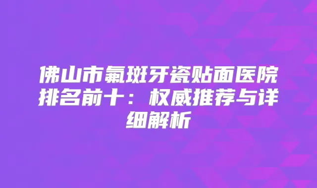 佛山市氟斑牙瓷贴面医院排名前十：推荐与详细解析