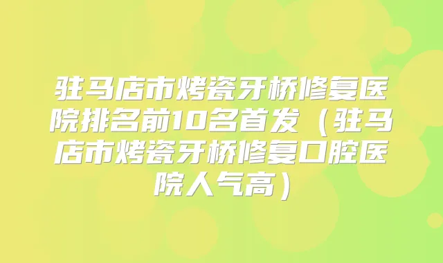 驻马店市烤瓷牙桥修复医院排名前10名（驻马店市烤瓷牙桥修复口腔医院人气高）