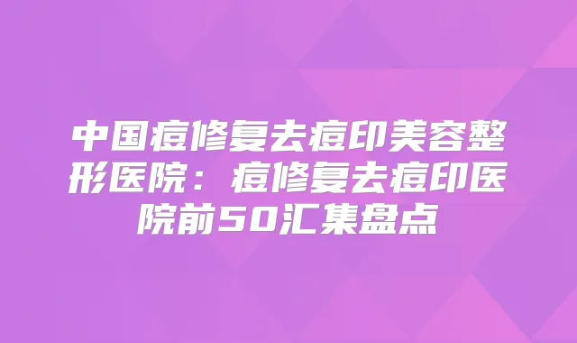 中国痘修复去痘印美容整形医院：痘修复去痘印医院前50汇集盘点