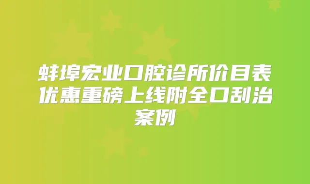 蚌埠宏业口腔诊所价目表优惠重磅上线附全口刮治案例
