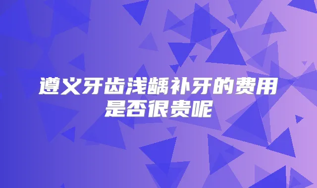 遵义牙齿浅龋补牙的费用是否很贵呢