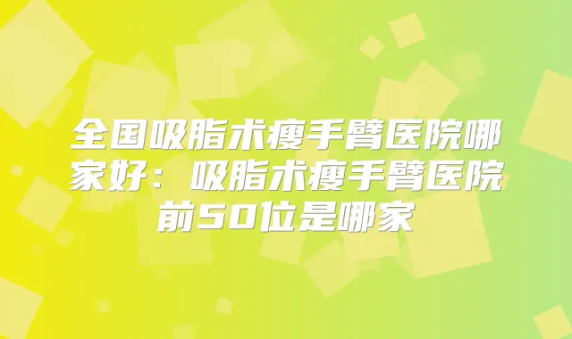 全国吸脂术瘦手臂医院哪家好:吸脂术瘦手臂医院前50位是哪家
