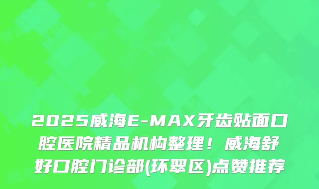 2025威海E-MAX牙齿贴面口腔医院精品机构整理！威海舒好口腔门诊部(环翠区)点赞推荐
