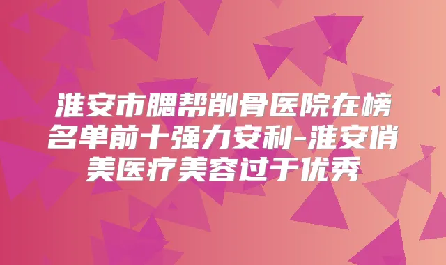 淮安市腮帮削骨医院在榜名单前十强力安利-淮安俏美医疗美容过于优秀