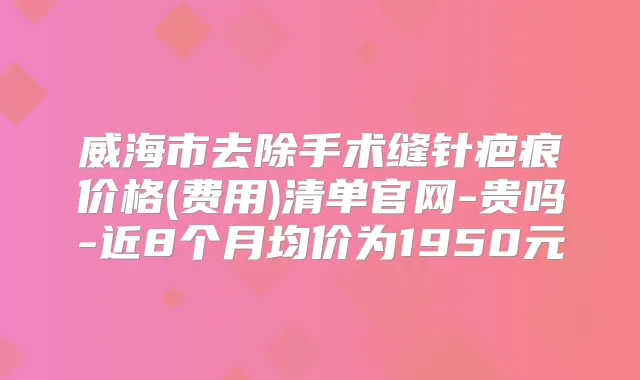 威海市去除手术缝针疤痕价格(费用)清单官网-贵吗-近8个月均价为1950元
