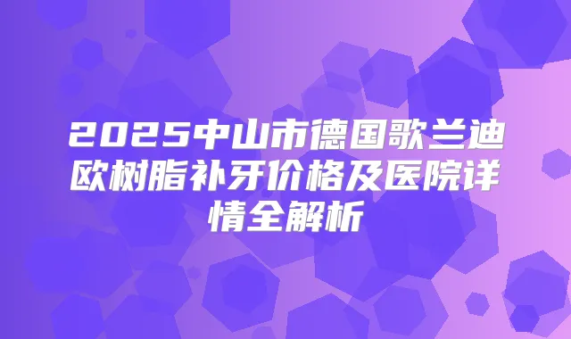 2025中山市德国歌兰迪欧树脂补牙价格及医院详情全解析