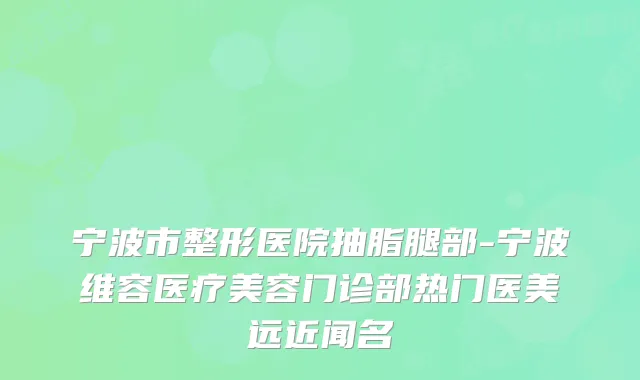 宁波市整形医院抽脂腿部-宁波维容医疗美容门诊部热门医美远近闻名
