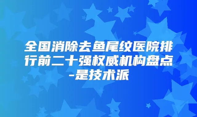 全国消除去鱼尾纹医院排行前二十强机构盘点-是技术派