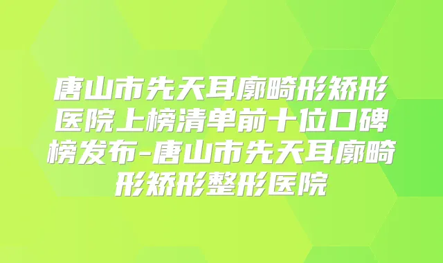 唐山市先天耳廓畸形矫形医院上榜清单前十位口碑榜发布-唐山市先天耳廓畸形矫形整形医院
