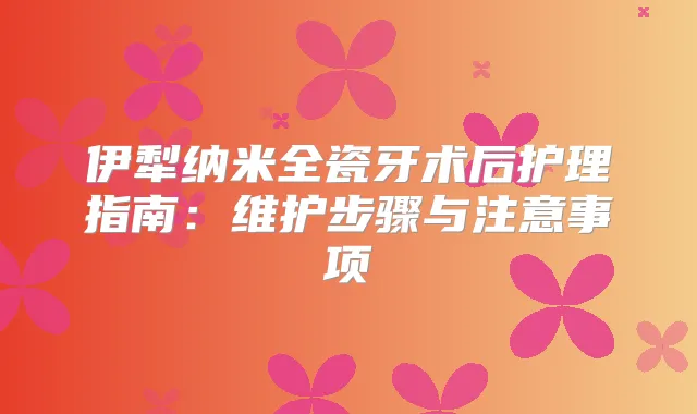 伊犁纳米全瓷牙术后护理指南：维护步骤与注意事项