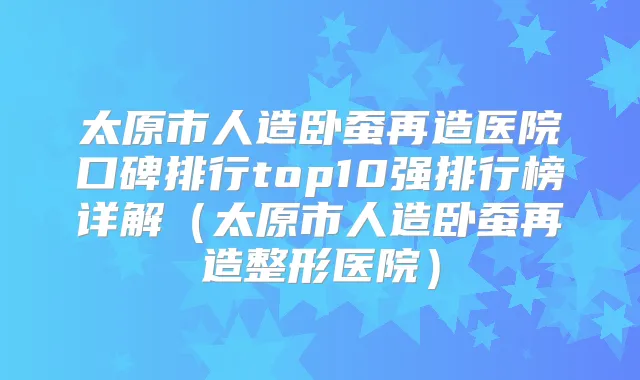 太原市人造卧蚕再造医院口碑排行top10强排行榜详解（太原市人造卧蚕再造整形医院）