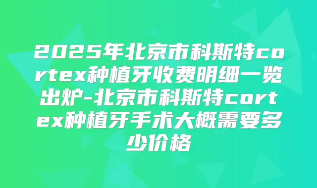 2025年北京市科斯特cortex种植牙收费明细一览出炉-北京市科斯特cortex种植牙手术大概需要多少价格